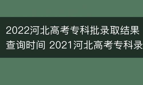 2022河北高考专科批录取结果查询时间 2021河北高考专科录取结果查询时间