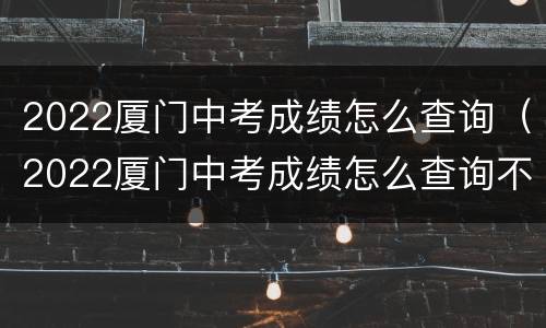 2022厦门中考成绩怎么查询（2022厦门中考成绩怎么查询不到）