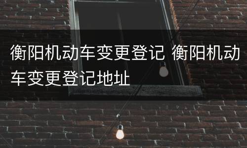 衡阳机动车变更登记 衡阳机动车变更登记地址