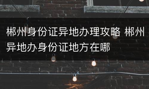 郴州身份证异地办理攻略 郴州异地办身份证地方在哪