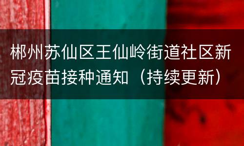 郴州苏仙区王仙岭街道社区新冠疫苗接种通知（持续更新）