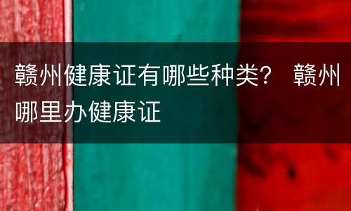赣州健康证有哪些种类？ 赣州哪里办健康证