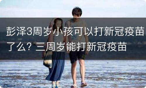 彭泽3周岁小孩可以打新冠疫苗了么? 三周岁能打新冠疫苗