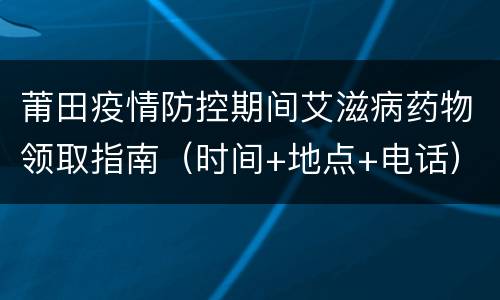 莆田疫情防控期间艾滋病药物领取指南（时间+地点+电话）