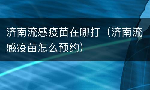 济南流感疫苗在哪打（济南流感疫苗怎么预约）