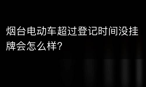 烟台电动车超过登记时间没挂牌会怎么样?