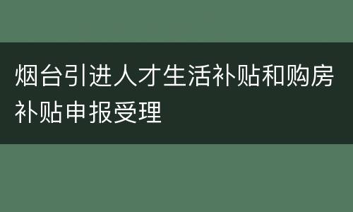 烟台引进人才生活补贴和购房补贴申报受理