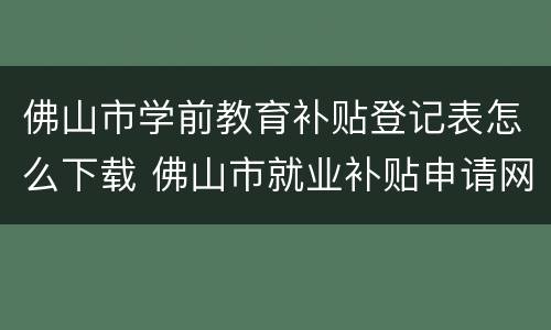佛山市学前教育补贴登记表怎么下载 佛山市就业补贴申请网站