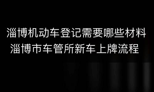 淄博机动车登记需要哪些材料 淄博市车管所新车上牌流程