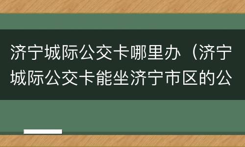 济宁城际公交卡哪里办（济宁城际公交卡能坐济宁市区的公交车吗）