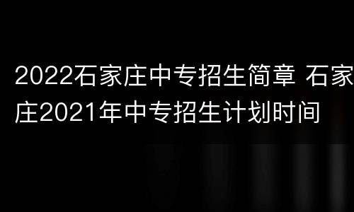 2022石家庄中专招生简章 石家庄2021年中专招生计划时间