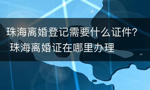 珠海离婚登记需要什么证件？ 珠海离婚证在哪里办理