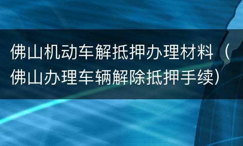 佛山机动车解抵押办理材料（佛山办理车辆解除抵押手续）