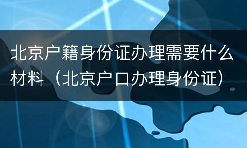 北京户籍身份证办理需要什么材料（北京户口办理身份证）
