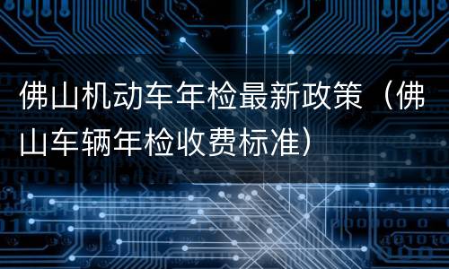 佛山机动车年检最新政策（佛山车辆年检收费标准）