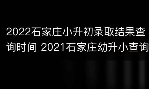 2022石家庄小升初录取结果查询时间 2021石家庄幼升小查询录取结果