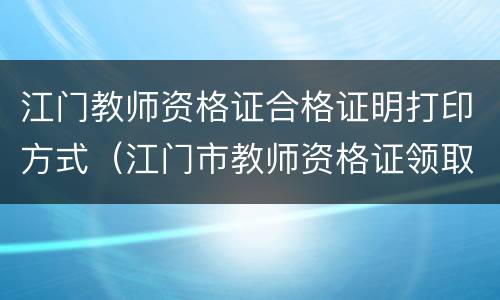 江门教师资格证合格证明打印方式（江门市教师资格证领取）