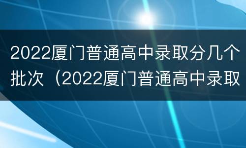 2022厦门普通高中录取分几个批次（2022厦门普通高中录取分几个批次录取）