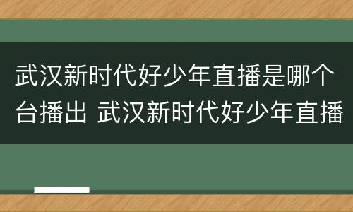 武汉新时代好少年直播是哪个台播出 武汉新时代好少年直播是哪个台播出过
