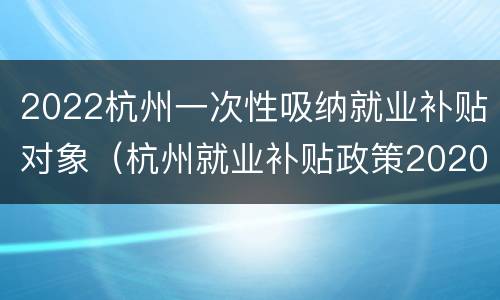 2022杭州一次性吸纳就业补贴对象（杭州就业补贴政策2020）