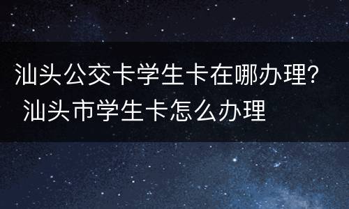 汕头公交卡学生卡在哪办理？ 汕头市学生卡怎么办理
