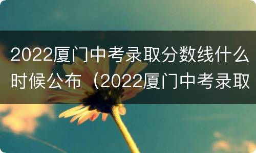 2022厦门中考录取分数线什么时候公布（2022厦门中考录取分数线什么时候公布结果）