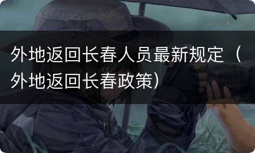 外地返回长春人员最新规定（外地返回长春政策）