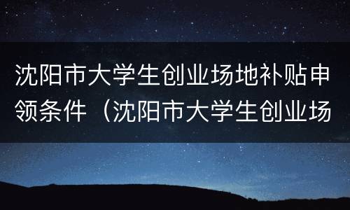 沈阳市大学生创业场地补贴申领条件（沈阳市大学生创业场地补贴申领条件及流程）