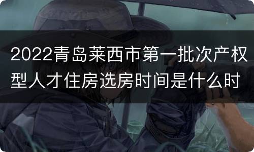 2022青岛莱西市第一批次产权型人才住房选房时间是什么时候？