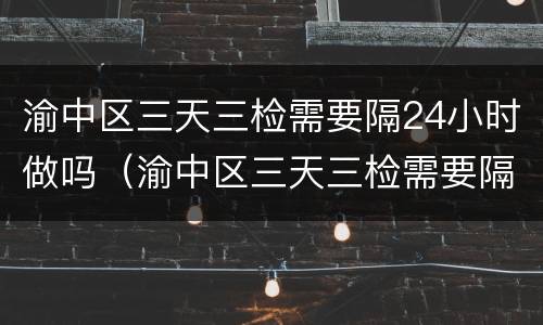渝中区三天三检需要隔24小时做吗（渝中区三天三检需要隔24小时做吗核酸）