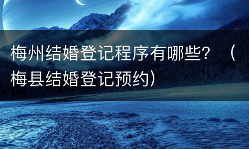 梅州结婚登记程序有哪些？（梅县结婚登记预约）