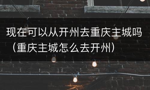 现在可以从开州去重庆主城吗（重庆主城怎么去开州）