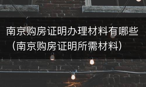 南京购房证明办理材料有哪些（南京购房证明所需材料）