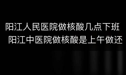 阳江人民医院做核酸几点下班 阳江中医院做核酸是上午做还是下午做