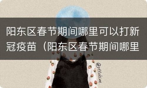 阳东区春节期间哪里可以打新冠疫苗（阳东区春节期间哪里可以打新冠疫苗接种）