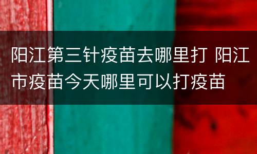 阳江第三针疫苗去哪里打 阳江市疫苗今天哪里可以打疫苗