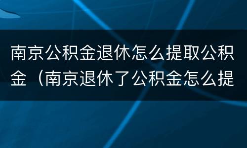 南京公积金退休怎么提取公积金（南京退休了公积金怎么提取）