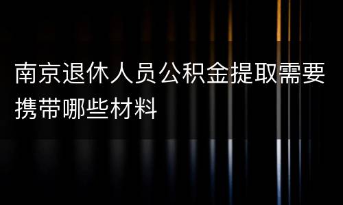南京退休人员公积金提取需要携带哪些材料