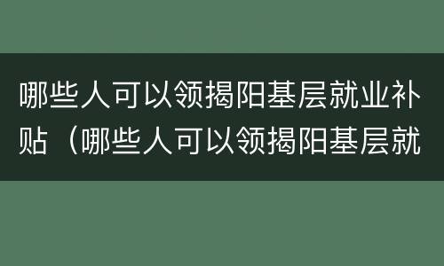 哪些人可以领揭阳基层就业补贴（哪些人可以领揭阳基层就业补贴钱）