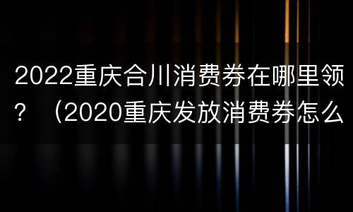 2022重庆合川消费券在哪里领？（2020重庆发放消费券怎么领取）