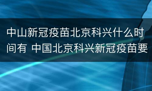 中山新冠疫苗北京科兴什么时间有 中国北京科兴新冠疫苗要打几针