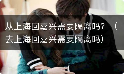 从上海回嘉兴需要隔离吗？（去上海回嘉兴需要隔离吗）
