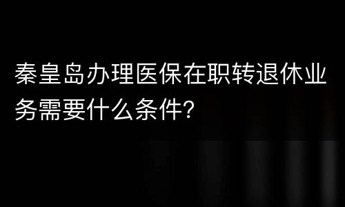 秦皇岛办理医保在职转退休业务需要什么条件？
