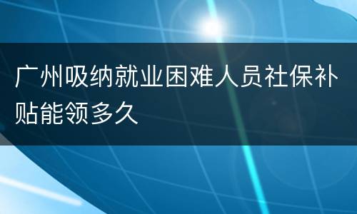 广州吸纳就业困难人员社保补贴能领多久