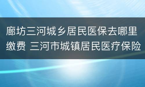 廊坊三河城乡居民医保去哪里缴费 三河市城镇居民医疗保险电话