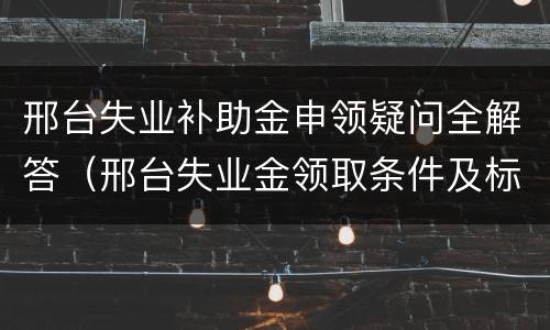邢台失业补助金申领疑问全解答（邢台失业金领取条件及标准）