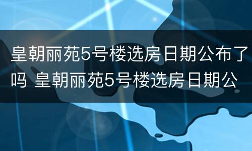 皇朝丽苑5号楼选房日期公布了吗 皇朝丽苑5号楼选房日期公布了吗视频