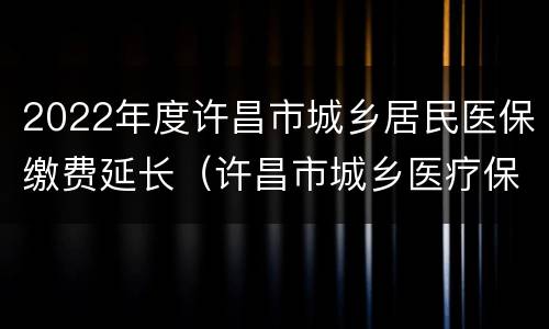 2022年度许昌市城乡居民医保缴费延长（许昌市城乡医疗保险）