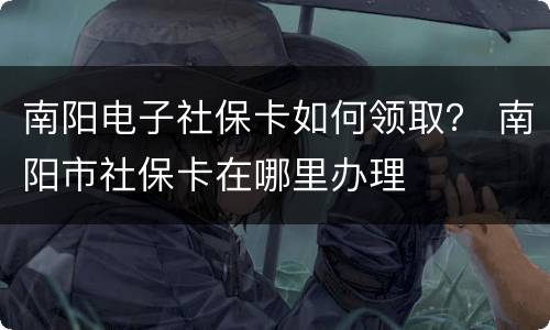 南阳电子社保卡如何领取？ 南阳市社保卡在哪里办理