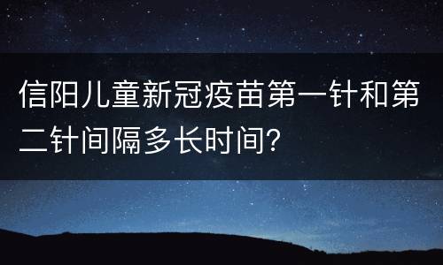 信阳儿童新冠疫苗第一针和第二针间隔多长时间？